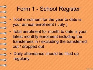 Form 1 - School Register
• Total enrolment for the year to date is
your annual enrolment ( July )
• Total enrolment for month to date is your
latest monthly enrolment including the
transferees in / excluding the transferred
out / dropped out

• Daily attendance should be filled up
regularly

 