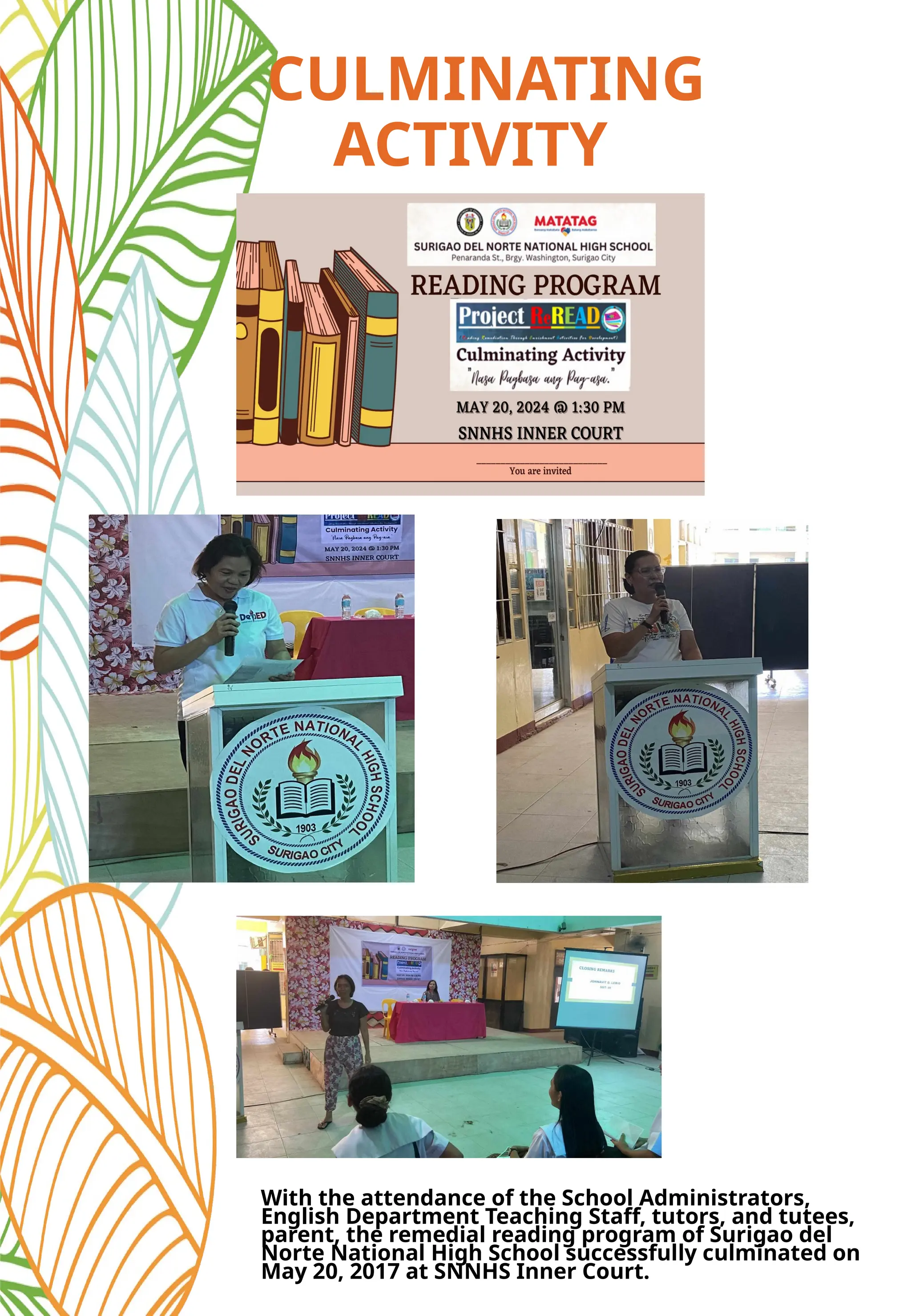 CULMINATING
ACTIVITY
With the attendance of the School Administrators,
English Department Teaching Staff, tutors, and tutees,
parent, the remedial reading program of Surigao del
Norte National High School successfully culminated on
May 20, 2017 at SNNHS Inner Court.
 