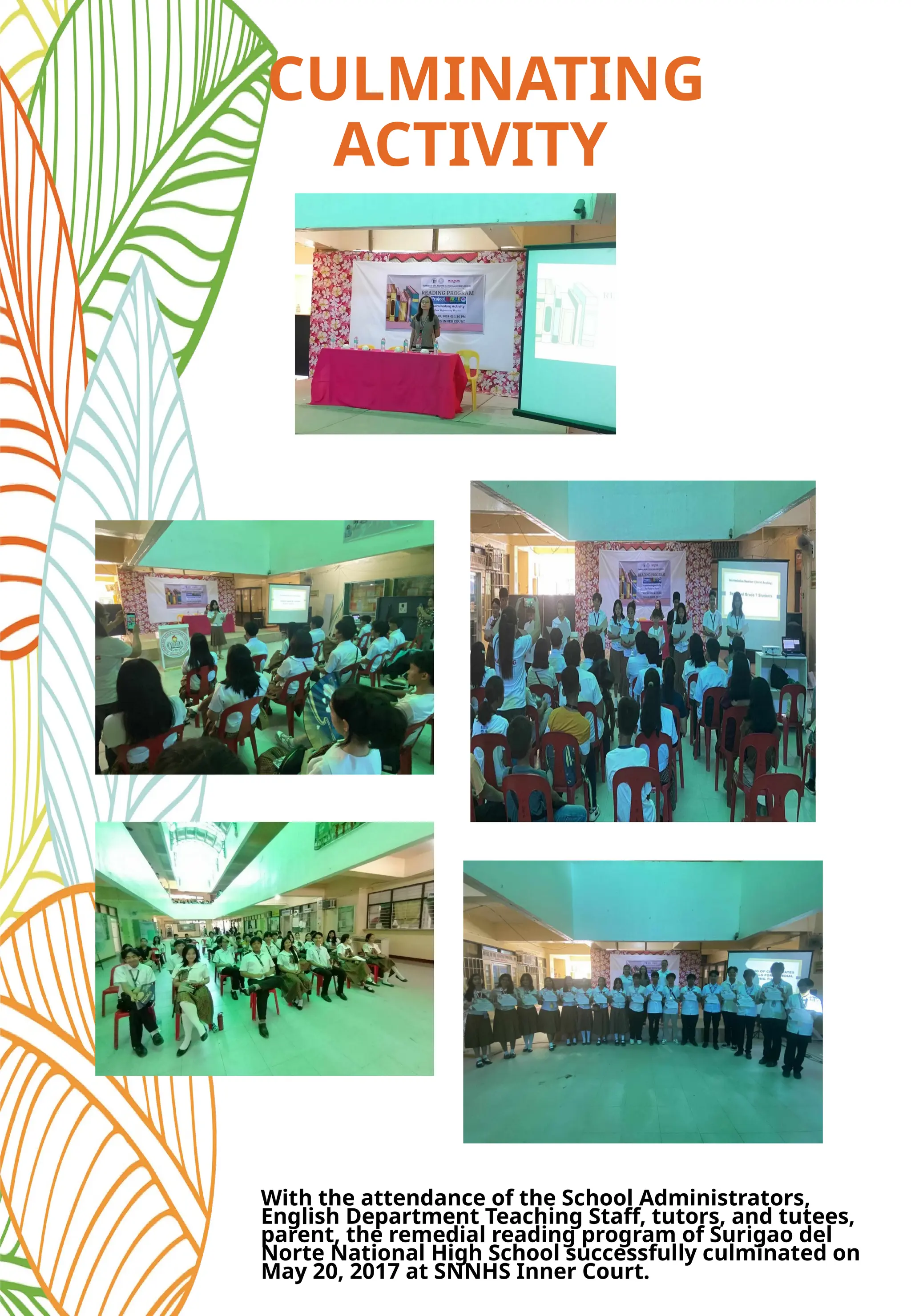 CULMINATING
ACTIVITY
With the attendance of the School Administrators,
English Department Teaching Staff, tutors, and tutees,
parent, the remedial reading program of Surigao del
Norte National High School successfully culminated on
May 20, 2017 at SNNHS Inner Court.
 