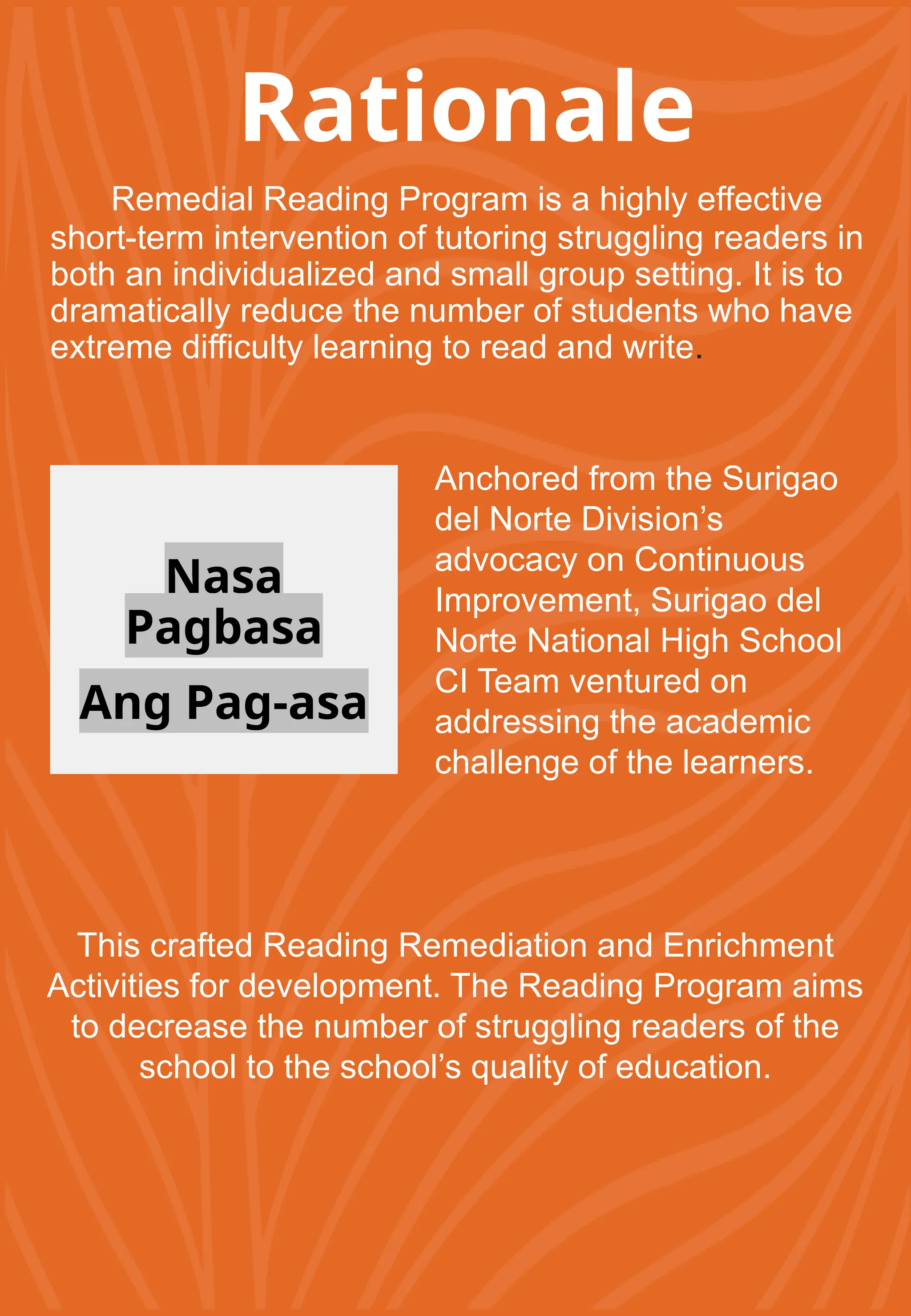 Rationale
Remedial Reading Program is a highly effective
short-term intervention of tutoring struggling readers in
both an individualized and small group setting. It is to
dramatically reduce the number of students who have
extreme difficulty learning to read and write.
Nasa
Pagbasa
Ang Pag-asa
Anchored from the Surigao
del Norte Division’s
advocacy on Continuous
Improvement, Surigao del
Norte National High School
CI Team ventured on
addressing the academic
challenge of the learners.
This crafted Reading Remediation and Enrichment
Activities for development. The Reading Program aims
to decrease the number of struggling readers of the
school to the school’s quality of education.
 