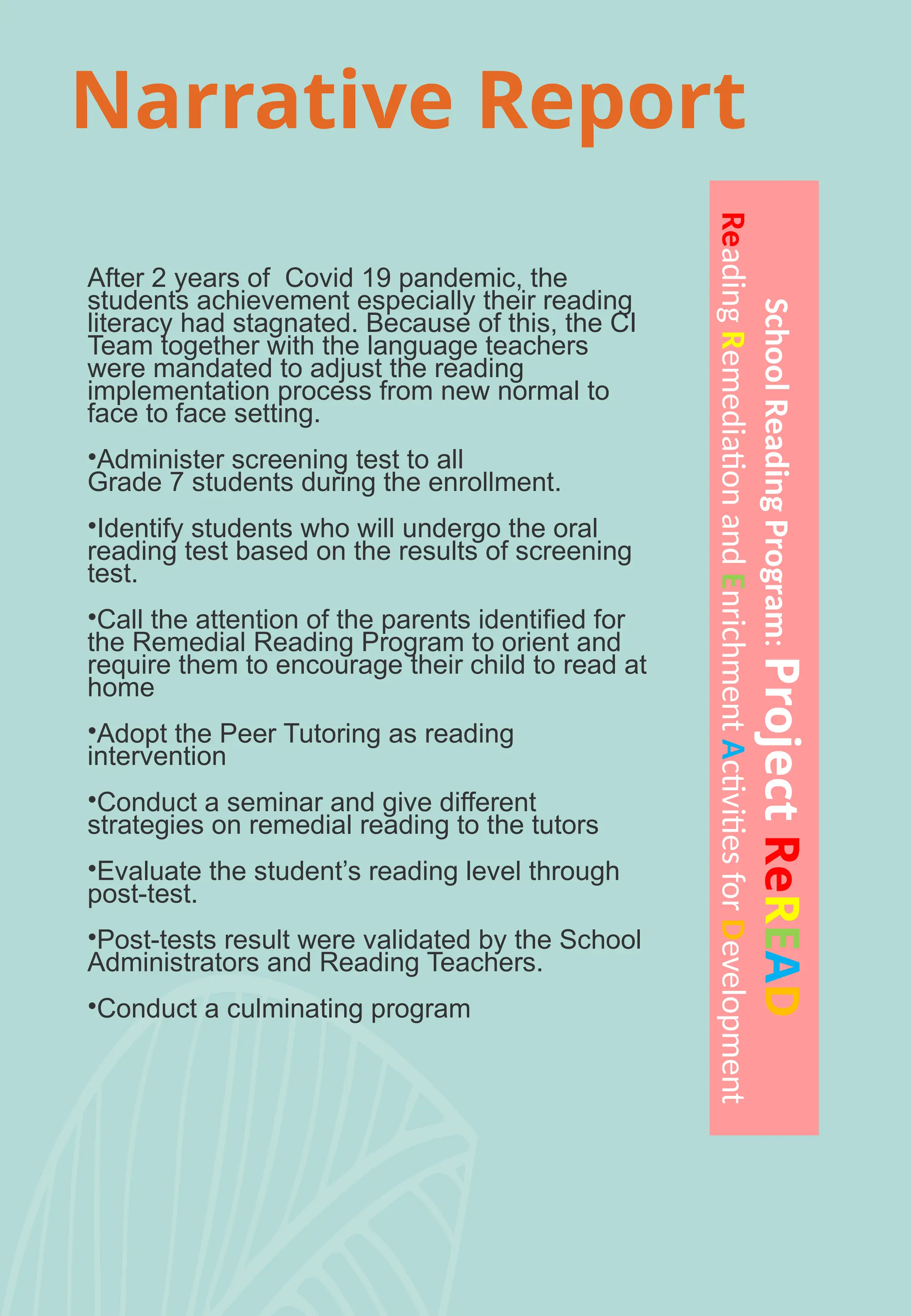 Narrative Report
After 2 years of Covid 19 pandemic, the
students achievement especially their reading
literacy had stagnated. Because of this, the CI
Team together with the language teachers
were mandated to adjust the reading
implementation process from new normal to
face to face setting.
•Administer screening test to all
Grade 7 students during the enrollment.
•Identify students who will undergo the oral
reading test based on the results of screening
test.
•Call the attention of the parents identified for
the Remedial Reading Program to orient and
require them to encourage their child to read at
home
•Adopt the Peer Tutoring as reading
intervention
•Conduct a seminar and give different
strategies on remedial reading to the tutors
•Evaluate the student’s reading level through
post-test.
•Post-tests result were validated by the School
Administrators and Reading Teachers.
•Conduct a culminating program
School
Reading
Program:
Project
ReREAD
Reading
Remediation
and
Enrichment
Activities
for
Development
 