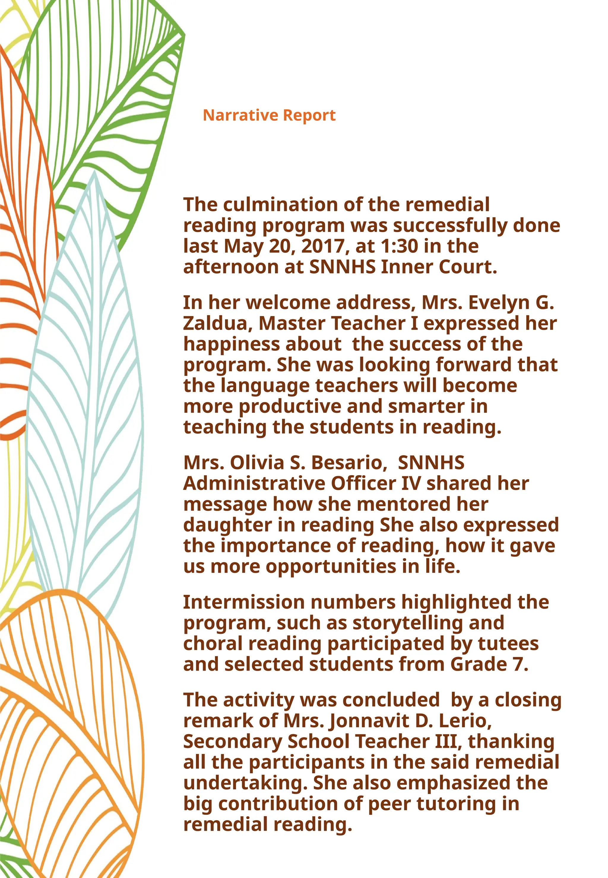Narrative Report
The culmination of the remedial
reading program was successfully done
last May 20, 2017, at 1:30 in the
afternoon at SNNHS Inner Court.
In her welcome address, Mrs. Evelyn G.
Zaldua, Master Teacher I expressed her
happiness about the success of the
program. She was looking forward that
the language teachers will become
more productive and smarter in
teaching the students in reading.
Mrs. Olivia S. Besario, SNNHS
Administrative Officer IV shared her
message how she mentored her
daughter in reading She also expressed
the importance of reading, how it gave
us more opportunities in life.
Intermission numbers highlighted the
program, such as storytelling and
choral reading participated by tutees
and selected students from Grade 7.
The activity was concluded by a closing
remark of Mrs. Jonnavit D. Lerio,
Secondary School Teacher III, thanking
all the participants in the said remedial
undertaking. She also emphasized the
big contribution of peer tutoring in
remedial reading.
 