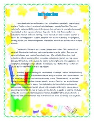 Instructional materials are highly important for teaching, especially for inexperienced
teachers. Teachers rely on instructional materials in every aspect of teaching. They need
materials for background information on the subject they are teaching. Young teachers usually
have not built up their expertise whenever they enter into the field. Teachers often use
instructional materials for lesson planning. These materials are also needed by teachers to
assess the knowledge of their students. Teachers often assess students by assigning tasks,
creating projects, and administering exams. Instructional materials are essential for all of these
activities.
Teachers are often expected to create their own lesson plans. This can be difficult,
especially if the teacher has limited background knowledge on the subject. Teachers are
expected to have a wide variety of expertise in many different fields. Often, they need
instructional aides to supplement their knowledge. Instructional materials can help provide
background knowledge on the subject the teacher is planning for, and offer suggestions for
lesson plans. Lesson planning is often the most stressful aspect of teaching. Teachers are
usually dependent on them to do their job properly.
Assessing students correctly can sometimes be a challenge. There is some controversy
about the effectiveness of exams in assessing the ability of students. Instructional materials can
offer some insight into the best methods of creating exams. These materials can also help
teachers create assignments and project ideas for students. Teachers are required to use
several different methods for assess their students in order to provide the most accurate
assessments. Instructional materials often provide innovative and creative ways to assess
students’ performance. It is hard to imagine any teacher who is capable of teaching effectively
without the accompaniment of instructional materials. In addition to this, any teacher who is
deprived of instructional materials most likely experiences stress and anxiety on a daily basis.
Introduction
 