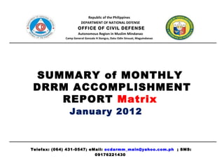 Republic of the Philippines DEPARTMENT OF NATIONAL DEFENSE OFFICE OF CIVIL DEFENSE Autonomous Region in Muslim Mindanao Camp General Gonzalo H Siongco, Datu Odin Sinsuat, Maguindanao SUMMARY of MONTHLY  DRRM ACCOMPLISHMENT REPORT  Matrix  January 2012   Telefax: (064) 431-0547; eMail:  [email_address]   ; SMS: 09176221430  