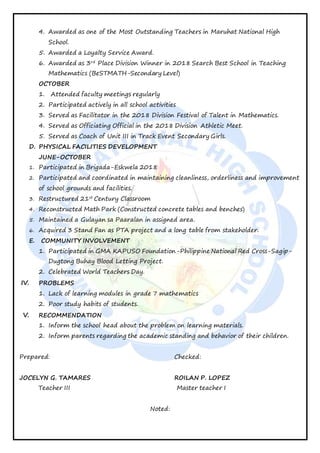 4. Awarded as one of the Most Outstanding Teachers in Maruhat National High
School.
5. Awarded a Loyalty Service Award.
6. Awarded as 3rd
Place Division Winner in 2018 Search Best School in Teaching
Mathematics (BeSTMATH-Secondary Level)
OCTOBER
1. Attended faculty meetings regularly
2. Participated actively in all school activities
3. Served as Facilitator in the 2018 Division Festival of Talent in Mathematics.
4. Served as Officiating Official in the 2018 Division Athletic Meet.
5. Served as Coach of Unit III in Track Event Secondary Girls.
D. PHYSICAL FACILITIES DEVELOPMENT
JUNE-OCTOBER
1. Participated in Brigada-Eskwela 2018
2. Participated and coordinated in maintaining cleanliness, orderliness and improvement
of school grounds and facilities.
3. Restructured 21st
Century Classroom
4. Reconstructed Math Park (Constructed concrete tables and benches)
5. Maintained a Gulayan sa Paaralan in assigned area.
6. Acquired 3 Stand Fan as PTA project and a long table from stakeholder.
E. COMMUNITY INVOLVEMENT
1. Participated in GMA KAPUSO Foundation-Philippine National Red Cross-Sagip-
Dugtong Buhay Blood Letting Project.
2. Celebrated World Teachers Day.
IV. PROBLEMS
1. Lack of learning modules in grade 7 mathematics
2. Poor study habits of students.
V. RECOMMENDATION
1. Inform the school head about the problem on learning materials.
2. Inform parents regarding the academic standing and behavior of their children.
Prepared: Checked:
JOCELYN G. TAMARES ROILAN P. LOPEZ
Teacher III Master teacher I
Noted:
 