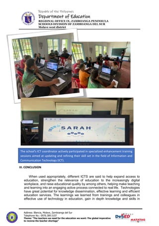 Republic of the Philippines
Department of Education
REGIONAL OFFICE IX, ZAMBOANGA PENINSULA
SCHOOLS DIVISION OF ZAMBOANGA DEL SUR
Molave west district
3|P a g e
3 | P a g e
Address: Blancia, Molave, Zamboanga del Sur
Telephone No.: 0976.389.5107
Theme: "The teachers we need for the education we want: The global imperative
to reverse the teacher shortage"
III. CONCLUSION
When used appropriately, different ICTS are said to help expand access to
education, strengthen the relevance of education to the increasingly digital
workplace, and raise educational quality by among others, helping make teaching
and learning into an engaging active process connected to real life. Technologies
have great potential for knowledge dissemination, effective learning and efficient
education services. The learnings we learned from trainings and colleagues in
effective use of technology in education, gain in depth knowledge and skills in
The school's ICT coordinator actively participated in specialized enhancement training
sessions aimed at updating and refining their skill set in the field of Information and
Communication Technology (ICT).
 