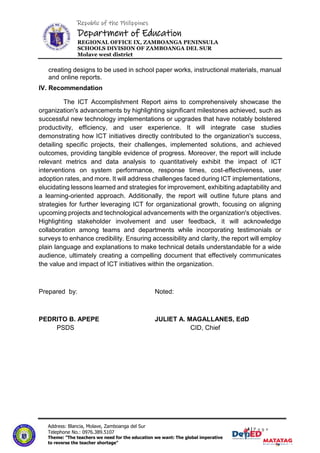 Republic of the Philippines
Department of Education
REGIONAL OFFICE IX, ZAMBOANGA PENINSULA
SCHOOLS DIVISION OF ZAMBOANGA DEL SUR
Molave west district
4|P a g e
4 | P a g e
Address: Blancia, Molave, Zamboanga del Sur
Telephone No.: 0976.389.5107
Theme: "The teachers we need for the education we want: The global imperative
to reverse the teacher shortage"
creating designs to be used in school paper works, instructional materials, manual
and online reports.
IV. Recommendation
The ICT Accomplishment Report aims to comprehensively showcase the
organization's advancements by highlighting significant milestones achieved, such as
successful new technology implementations or upgrades that have notably bolstered
productivity, efficiency, and user experience. It will integrate case studies
demonstrating how ICT initiatives directly contributed to the organization's success,
detailing specific projects, their challenges, implemented solutions, and achieved
outcomes, providing tangible evidence of progress. Moreover, the report will include
relevant metrics and data analysis to quantitatively exhibit the impact of ICT
interventions on system performance, response times, cost-effectiveness, user
adoption rates, and more. It will address challenges faced during ICT implementations,
elucidating lessons learned and strategies for improvement, exhibiting adaptability and
a learning-oriented approach. Additionally, the report will outline future plans and
strategies for further leveraging ICT for organizational growth, focusing on aligning
upcoming projects and technological advancements with the organization's objectives.
Highlighting stakeholder involvement and user feedback, it will acknowledge
collaboration among teams and departments while incorporating testimonials or
surveys to enhance credibility. Ensuring accessibility and clarity, the report will employ
plain language and explanations to make technical details understandable for a wide
audience, ultimately creating a compelling document that effectively communicates
the value and impact of ICT initiatives within the organization.
Prepared by: Noted:
PEDRITO B. APEPE JULIET A. MAGALLANES, EdD
PSDS CID, Chief
 