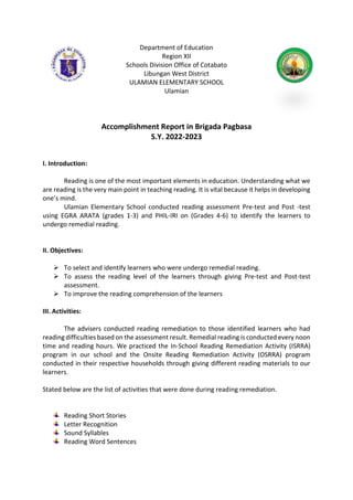Department of Education
Region XII
Schools Division Office of Cotabato
Libungan West District
ULAMIAN ELEMENTARY SCHOOL
Ulamian
Accomplishment Report in Brigada Pagbasa
S.Y. 2022-2023
I. Introduction:
Reading is one of the most important elements in education. Understanding what we
are reading is the very main point in teaching reading. It is vital because it helps in developing
one’s mind.
Ulamian Elementary School conducted reading assessment Pre-test and Post -test
using EGRA ARATA (grades 1-3) and PHIL-IRI on (Grades 4-6) to identify the learners to
undergo remedial reading.
II. Objectives:
 To select and identify learners who were undergo remedial reading.
 To assess the reading level of the learners through giving Pre-test and Post-test
assessment.
 To improve the reading comprehension of the learners
III. Activities:
The advisers conducted reading remediation to those identified learners who had
reading difficulties based on the assessment result. Remedial reading is conducted every noon
time and reading hours. We practiced the In-School Reading Remediation Activity (ISRRA)
program in our school and the Onsite Reading Remediation Activity (OSRRA) program
conducted in their respective households through giving different reading materials to our
learners.
Stated below are the list of activities that were done during reading remediation.
Reading Short Stories
Letter Recognition
Sound Syllables
Reading Word Sentences
 