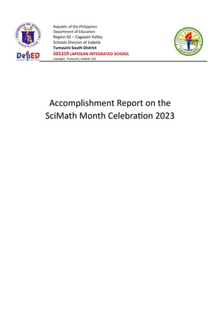 Republic of the Philippines
Department of Education
Region 02 – Cagayan Valley
Schools Division of Isabela
Tumauini South District
501319 LAPOGAN INTEGRATED SCHOOL
Lapogan, Tumauini, Isabela 332
Accomplishment Report on the
SciMath Month Celebration 2023
 