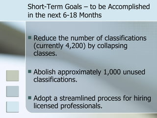 Short-Term Goals – to be Accomplished in the next 6-18 Months Reduce the number of classifications (currently 4,200) by collapsing classes. Abolish approximately 1,000 unused classifications. Adopt a streamlined process for hiring licensed professionals. 