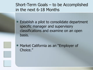 Short-Term Goals – to be Accomplished in the next 6-18 Months Establish a pilot to consolidate department specific manager and supervisory classifications and examine on an open basis. Market California as an “Employer of Choice.” 