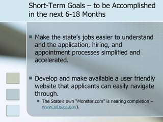 Short-Term Goals – to be Accomplished in the next 6-18 Months Make the state’s jobs easier to understand and the application, hiring, and appointment processes simplified and accelerated. Develop and make available a user friendly website that applicants can easily navigate through.  The State’s own “Monster.com” is nearing completion –  www.jobs.ca.gov ).  