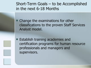 Short-Term Goals – to be Accomplished in the next 6-18 Months Change the examinations for other classifications to the proven Staff Services Analyst model. Establish training academies and certification programs for human resource professionals and managers and supervisors. 