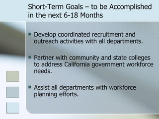 Short-Term Goals – to be Accomplished in the next 6-18 Months Develop coordinated recruitment and outreach activities with all departments. Partner with community and state colleges to address California government workforce needs. Assist all departments with workforce planning efforts. 