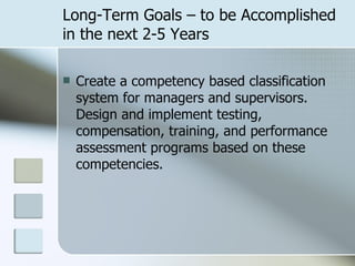 Long-Term Goals – to be Accomplished in the next 2-5 Years Create a competency based classification system for managers and supervisors.  Design and implement testing, compensation, training, and performance assessment programs based on these competencies. 