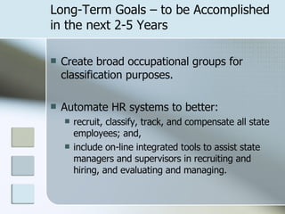 Long-Term Goals – to be Accomplished in the next 2-5 Years Create broad occupational groups for classification purposes. Automate HR systems to better: recruit, classify, track, and compensate all state employees; and, include on-line integrated tools to assist state managers and supervisors in recruiting and hiring, and evaluating and managing. 