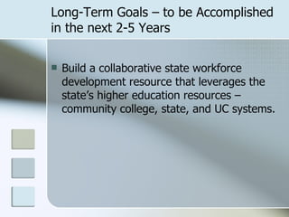Long-Term Goals – to be Accomplished in the next 2-5 Years Build a collaborative state workforce development resource that leverages the state’s higher education resources – community college, state, and UC systems. 