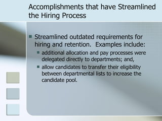 Accomplishments that have Streamlined the Hiring Process Streamlined outdated requirements for hiring and retention.  Examples include: additional allocation and pay processes were delegated directly to departments; and, allow candidates to transfer their eligibility between departmental lists to increase the candidate pool. 