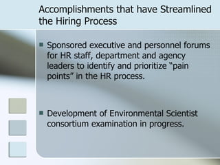 Accomplishments that have Streamlined the Hiring Process Sponsored executive and personnel forums for HR staff, department and agency leaders to identify and prioritize “pain points” in the HR process. Development of Environmental Scientist consortium examination in progress. 