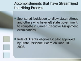 Accomplishments that have Streamlined the Hiring Process Sponsored legislation to allow state retirees and others who have left state government to compete in Career Executive Assignment examinations. Rule of 3 ranks eligible list pilot approved by State Personnel Board on June 10, 2008. 