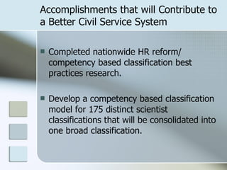 Accomplishments that will Contribute to a Better Civil Service System Completed nationwide HR reform/ competency based classification best practices research. Develop a competency based classification model for 175 distinct scientist classifications that will be consolidated into one broad classification. 