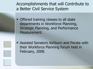 Accomplishments that will Contribute to a Better Civil Service System Offered training classes to all state departments in Workforce Planning, Strategic Planning, and Performance Measurement. Assisted Senators Ashburn and Perata with their Workforce Planning forum held in February, 2008. 