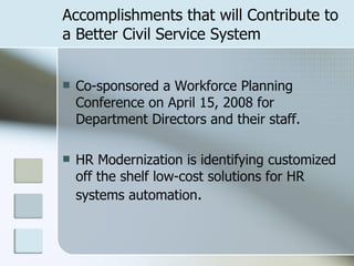 Accomplishments that will Contribute to a Better Civil Service System Co-sponsored a Workforce Planning Conference on April 15, 2008 for Department Directors and their staff.  HR Modernization is identifying customized off the shelf low-cost solutions for HR systems automation . 