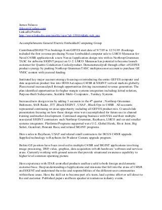 James Falasco
falascoj@yahoo.com
LinkedIn Profile:
http://www.linkedin.com/profile/view?id=159104&trk=tab_pro
Accomplishments General Electric Embedded Computing Group
Contributed $869,875 in bookings from GEFES start date of 9/7/05 to 12/31/05 .Bookings
included the first revenue producing Nexus I embedded computer sale to LMCO Manassas for
Naval C4ISR application & a new Nexus I application design win with in Northrop Grumman
TASC for airborne SIGINT project on U-2. LMCO Manassas has potential to become launch
customer for Quattro Conduction Cooled product. Demonstrated pull through effect of GEFES
product synergy by pushing Northrop Grumman TASC multiprocessor account to purchase GE
VMIC content with yearend funding
Instituted key major account strategy focusing on introducing the entire GEFES computer and
data acquisition product line into DOD/Aerospace C4ISR & SIGINT vertical markets globally.
Plan created increased pull through opportunities driving incremental revenue generation. The
plan identified opportunities for higher margin systems integration including; kitted solution,
Purpose-Built Subsystems, Scalable Multi- Computers , Turnkey Systems.
Increased new design wins by adding 3 accounts in the 4th
quarter ; Northrop Grumman
Baltimore, SAR Radar , ITT ,Black SIGINT , USAF , Black Ops in C4ISR . All accounts
represented continuing revenue opportunity including all GEFES product mix. Created slide
presentation focusing on how these design wins were accomplished for future use in channel
training and market development. Continued ongoing business with NSA and their multiple
associated SIGINT contractors such Northrop Grumman, Raytheon, LMCO and several smaller
systems integrators. Platforms/Programs supported were U-2, Global Hawk, Rivet Joint, Big
Safari, Guardrail, Pennant Race, and related SIGINT programs.
Drove sales to Raytheon, USAF and related small contractors for DCGS C4ISR upgrade.
Supplied technology to Raytheon for Predator Camera upgrade program.
Before GE position have been involved in multiple C4ISR and SIGINT applications involving
image processing, DSP, video, graphics, data acquisition in both hardware ‘software and services
areas. Currently working with ground sensors that provide situational awareness capability to
higher level common operating picture.
Have experience with ITAR controlled products and have sold to both foreign and domestic
customer base. Deep understanding of applications and missions that fall into the areas of C4ISR
and SIGINT and understand the roles and responsibilities of the different user communities
within these areas. Have the skill set to become part of a team, lead a prime effort or sell direct to
the end customer. Published papers and been speaker at numerous industry events.
 