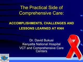 The Practical Side of
Comprehensive Care:
ACCOMPLISHMENTS, CHALLENGES AND
LESSONS LEARNED AT KNH
Dr. David Bukusi
Kenyatta National Hospital
VCT and Comprehensive Care
Centers
 