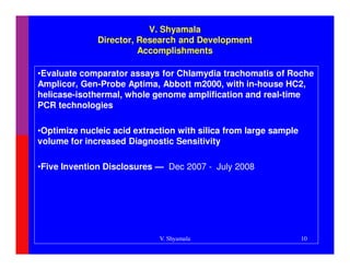 V. Shyamala
              Director, Research and Development
                        Accomplishments

•Evaluate comparator assays for Chlamydia trachomatis of Roche
Amplicor, Gen-Probe Aptima, Abbott m2000, with in-house HC2,
helicase-isothermal, whole genome amplification and real-time
PCR technologies

•Optimize nucleic acid extraction with silica from large sample
volume for increased Diagnostic Sensitivity

•Five Invention Disclosures — Dec 2007 - July 2008




                             V. Shyamala                          10
 
