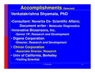 Accomplishments (Selected)
Venkatakrishna Shyamala, PhD
•Consultant: Novartis Dx- Scientific Affairs;
     Document writer - Molecular Diagnostics
•Innovative Biosensors, Inc.
  •Senior VP, Research and Development
• Digene Corporation
  •Director, Research and Development
• Chiron Corporation
  •Associate Director, Research
• Univ of California, Berkeley
  •Visiting Scientist
                        V. Shyamala             11
 