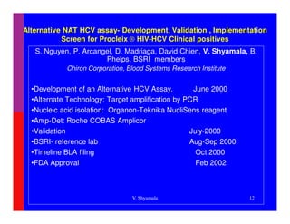 Alternative NAT HCV assay- Development, Validation , Implementation
           Screen for Procleix ® HIV-HCV Clinical positives
   S. Nguyen, P. Arcangel, D. Madriaga, David Chien, V. Shyamala, B.
                       Phelps, BSRI members
            Chiron Corporation, Blood Systems Research Institute


  •Development of an Alternative HCV Assay.        June 2000
  •Alternate Technology: Target amplification by PCR
  •Nucleic acid isolation: Organon-Teknika NucliSens reagent
  •Amp-Det: Roche COBAS Amplicor
  •Validation                                     July-2000
  •BSRI- reference lab                            Aug-Sep 2000
  •Timeline BLA filing                              Oct 2000
  •FDA Approval                                     Feb 2002



                                 V. Shyamala                       12
 