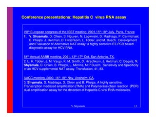 Conference presentations: Hepatitis C virus RNA assay


 VIIth European congress of the ISBT meeting, 2001,15th-18th July, Paris, France
 1. V. Shyamala, D. Chien, S. Nguyen, N. Lagwinski, D. Madriaga, P. Carmichael,
      B. Phelps. J. Heitman, D. Hirschkorn, L. Tobler, and M. Busch. Development
      and Evaluation of Alternative NAT assay: a highly sensitive RT-PCR based
      diagnostic assay for HCV RNA.

 54th Annual AABB meeting, 2001, 13th-17th Oct. San Antonio, TX.
 2. L. H. Tobler, J. M. Vargo, K. M. Smith, D. Hirschkorn, J. Heitman, C. Degula, V.
 Shyamala, D. Chien, B. Phelps, L. Mimms, M.P.Busch. Sensitivity and Specificity
 of an HCV supplemental NAT assay. Transfusion, 41, 83.

 AACC meeting, 2000, 16th-18th Nov, Anaheim, CA.
 3. Shyamala, D. Madriaga, D. Chien and B. Phelps. A highly sensitive,
 Transcription mediated amplification (TMA) and Polymerase chain reaction (PCR)
 dual amplification assay for the detection of Hepatitis C viral RNA molecules.




                                   V. Shyamala                                  13
 