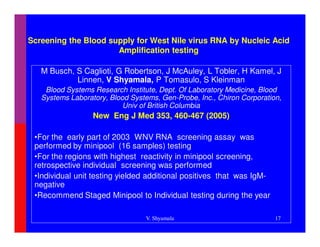 Screening the Blood supply for West Nile virus RNA by Nucleic Acid
                      Amplification testing

   M Busch, S Caglioti, G Robertson, J McAuley, L Tobler, H Kamel, J
            Linnen, V Shyamala, P Tomasulo, S Kleinman
    Blood Systems Research Institute, Dept. Of Laboratory Medicine, Blood
   Systems Laboratory, Blood Systems, Gen-Probe, Inc., Chiron Corporation,
                           Univ of British Columbia
                  New Eng J Med 353, 460-467 (2005)
                                                            ms Foundation
 •For the early part of 2003 WNV RNA screening assay was
 performed by minipool (16 samples) testing
 •For the regions with highest reactivity in minipool screening,
 retrospective individual screening was performed
 •Individual unit testing yielded additional positives that was IgM-
 negative
 •Recommend Staged Minipool to Individual testing during the year

                                 V. Shyamala                            17
 