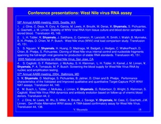 Conference presentations: West Nile virus RNA assay

58th Annual AABB meeting, 2005, Seattle, WA
1. J. Cline, C. Deza, R. Cory, A. Garcia, M. Lewis, A. Broulik, M. Deras, V. Shyamala, S. Pichuantes,
C. Giachetti, J. M. Linnen. Stability of WNV Viral RNA from tissue culture and blood donor samples in
stored blood. Transfusion 45, 149.
2. L. H. Tobler, V. Shyamala, J. Saldhana, C. Cameron, R. Lanciotti, R. Smith, I. Walsh, B. Munneke,
B. H. Phelps, D. Chien, M. P. Busch. West Nile virus (WNV) viral load comparison study. Transfusion
45, 151.
3. S. Nguyen, V. Shyamala, H. Huang, D. Madriaga, M. Badgett, J. Hedges, C. WalkerPeach, D.
Chien, B. Phelps, S. Pichuantes. Cloning of West Nile virus internal control and nucleotide fragments
spanning the full-length viral genome for production of stable RNA standards. Transfusion 45, 151.
 2005 National conference on West Nile Virus, San Jose, CA
4. . S. Cagliotti, G. F. Robertson, J. McAuley, S. H. Kleinman, L. H. Tobler, H. Kamel, J. M. Linnen, V.
Shyamala, P. A. Tomasulo, M. P. Busch. Screening the blood supply for West Nile Virus RNA by
nucleic acid amplification testing.
57th Annual AABB meeting, 2004, Baltimore, MD
5. V. Shyamala, D. Madriaga, S. Pichuantes, B. Jaitner, D. Chien and B. Phelps. Performance
characteristics of the Validated and Improved qualitative and quantitative Target-Capture PCR WNV
NAT assays. Transfusion 44, 140.
6. M. Busch, L. Tobler, J. McAuley, J. Linnen, V. Shyamala, G. Robertson, D. Wright, S. Kleinman, S.
Cagliotti. West Nile Virus RNA dynamics and antibody evolution based on follow-up of viremic blood
donors. Transfusion 44, 2.
7. J. Cline, M. Lewis, W. Wu, S. Miller, A. Broulik, J. Savage, V. Shyamala, M. Cass, C. Giachetti, J.M.
Linnen. Gen-Probe Alternative WNV assay: A TMA-based confirmatory assay for West Nile Virus.
Transfusion 44, 138.
                                              V. Shyamala                                         18
 