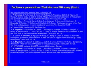 Conference presentations: West Nile virus RNA assay (Cont.)

28th congress of the ISBT meeting, 2004, Edinburgh, UK.
8. V. Shyamala, S. Pichunates, B. Jaitner, D. Madriaga, P. Arcangel, J. Cottrell, S. Nguyen, H.
Huang, A. Medina-Selby, D. Coit, D. Chien B. Phelps. Performance characteristics of the qualitative
and quantitative Target-Capture PCR WNV NAT assay. Vox Sanguinis, 87, 26.
9. L. H. Tobler, H. Prince, G. Hafner, B. Dille, R. A. Gutierrez, W. Andrews, C. Harrington, V.
Shyamala, J. McAuley, V. Winkelman, S. Cagliotti, M. P. Busch. Relative performance of four West
Nile Virus antibody assays in viremic blood donor specimens. Vox Sanguinis, 87, 65.
56th Annual AABB meeting, 2003, San Diego, CA
10. V. Shyamala, S. Pichuantes, B. Jaitner, D. Madriaga, P. Arcangel, J. Cottrell, S. Nguyen, H.
Huang, A. Medina-Selby, D. Coit, C. McCoin, D. Chien, B. Phelps. Detection and Quantitation of West
Nile Virus RNA by the Alternative NAT WNV Assay. Transfusion. 43, 128.
11. B. Jaitner, V. Shyamala, S. Nguyen, H. Huang, Y-L Fong, D. Chien, B. Phelps, S. Pichuantes.
Propagation, quantitation, and inactivation of West Nile Virus to support nucleic acid and IgM assay
development. Transfusion. 43, 128.
12. V. Shyamala, P. Arcangel, D. Madriaga, J. Cottrell, J. Linnen, D. Chien, B. Phelps. Compatibility
of ProcleixR- West Nile Virus (WNV) assay in various anticoagulants. Transfusion. 43, 129.
10th EPFA/NIBSC workshop & SOGAT meeting, 2003, Langen, Germany
13. V. Shyamala, S. Pichuantes, B. Jaitner, D. Madriaga, P. Arcangel, J. Cottrell, S. Nguyen, H.
Huang, A. Medina-Selby, D. Coit, C. McCoin, D. Chien, B. Phelps. Use of quantitative NAT assay to
correlate West Nile Virus titration bioassay (pfu/ml) with genomic copy numbers (geq/mL).




                                           V. Shyamala                                        19
 