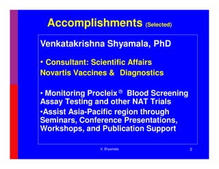 Accomplishments (Selected)
Venkatakrishna Shyamala, PhD

• Consultant: Scientific Affairs
Novartis Vaccines & Diagnostics

• Monitoring Procleix ® Blood Screening
Assay Testing and other NAT Trials
•Assist Asia-Pacific region through
Seminars, Conference Presentations,
Workshops, and Publication Support

                 V. Shyamala              2
 