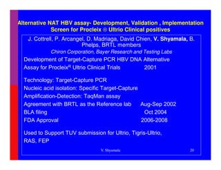 Alternative NAT HBV assay- Development, Validation , Implementation
             Screen for Procleix ® Ultrio Clinical positives
   J. Cottrell, P. Arcangel, D. Madriaga, David Chien, V. Shyamala, B.
                          Phelps, BRTL members
             Chiron Corporation, Bayer Research and Testing Labs
  Development of Target-Capture PCR HBV DNA Alternative
  Assay for ProcleixR Ultrio Clinical Trials 2001

  Technology: Target-Capture PCR
  Nucleic acid isolation: Specific Target-Capture
  Amplification-Detection: TaqMan assay
  Agreement with BRTL as the Reference lab        Aug-Sep 2002
  BLA filing                                       Oct 2004
  FDA Approval                                    2006-2008

  Used to Support TUV submission for Ultrio, Tigris-Ultrio,
  RAS, FEP
                                  V. Shyamala                       20
 