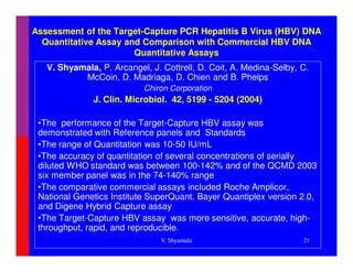 Assessment of the Target-Capture PCR Hepatitis B Virus (HBV) DNA
  Quantitative Assay and Comparison with Commercial HBV DNA
                       Quantitative Assays
   V. Shyamala, P. Arcangel, J. Cottrell, D. Coit, A. Medina-Selby, C.
           McCoin, D. Madriaga, D. Chien and B. Phelps
                           Chiron Corporation
              J. Clin. Microbiol. 42, 5199 - 5204 (2004)

 •The performance of the Target-Capture HBV assay was
 demonstrated with Reference panels and Standards
 •The range of Quantitation was 10-50 IU/mL
 •The accuracy of quantitation of several concentrations of serially
 diluted WHO standard was between 100-142% and of the QCMD 2003
 six member panel was in the 74-140% range
 •The comparative commercial assays included Roche Amplicor,
 National Genetics Institute SuperQuant, Bayer Quantiplex version 2.0,
 and Digene Hybrid Capture assay
 •The Target-Capture HBV assay was more sensitive, accurate, high-
 throughput, rapid, and reproducible.
                                V. Shyamala                         21
 