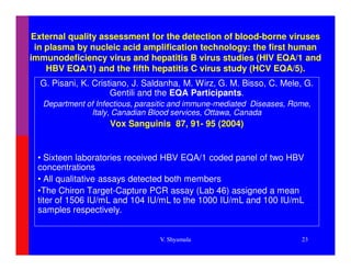 External quality assessment for the detection of blood-borne viruses
 in plasma by nucleic acid amplification technology: the first human
immunodeficiency virus and hepatitis B virus studies (HIV EQA/1 and
    HBV EQA/1) and the fifth hepatitis C virus study (HCV EQA/5).
  G. Pisani, K. Cristiano, J. Saldanha, M. Wirz, G. M. Bisso, C. Mele, G.
                     Gentili and the EQA Participants.
   Department of Infectious, parasitic and immune-mediated Diseases, Rome,
               Italy, Canadian Blood services, Ottawa, Canada
                    Vox Sanguinis 87, 91- 95 (2004)


 • Sixteen laboratories received HBV EQA/1 coded panel of two HBV
 concentrations
 • All qualitative assays detected both members
 •The Chiron Target-Capture PCR assay (Lab 46) assigned a mean
 titer of 1506 IU/mL and 104 IU/mL to the 1000 IU/mL and 100 IU/mL
 samples respectively.


                                  V. Shyamala                          23
 