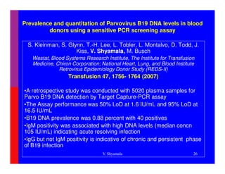 Prevalence and quantitation of Parvovirus B19 DNA levels in blood
         donors using a sensitive PCR screening assay

 S. Kleinman, S. Glynn, T.-H. Lee, L. Tobler, L. Montalvo, D. Todd, J.
                    Kiss, V. Shyamala, M. Busch
   Westat, Blood Systems Research Institute, The Institute for Transfusion
   Medicine, Chiron Corporation; National Heart, Lung, and Blood Institute
              Retrovirus Epidemiology Donor Study (REDS-II)
                  Transfusion 47, 1756- 1764 (2007)

•A retrospective study was conducted with 5020 plasma samples for
Parvo B19 DNA detection by Target Capture-PCR assay
•The Assay performance was 50% LoD at 1.6 IU/mL and 95% LoD at
16.5 IU/mL
•B19 DNA prevalence was 0.88 percent with 40 positives
•IgM positivity was associated with high DNA levels (median concn
105 IU/mL) indicating acute resolving infection
•IgG but not IgM positivity is indicative of chronic and persistent phase
of B19 infection
                                 V. Shyamala                             26
 