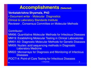 Accomplishments (Selected)
Venkatakrishna Shyamala, PhD
• Document writer - Molecular Diagnostics
Clinical & Laboratory Standards Institute
Reviewer , Consensus Committee on Molecular Methods

Contributor:
MM06: Quantitative Molecular Methods for Infectious Diseases
MM19: Establishing Molecular Testing in Clinical Laboratories
MM01-A3: Diagnostic Molecular Methods for Genetic Diseases
MM09: Nucleic acid sequencing methods in Diagnostic
       Laboratory Medicine
MM22: Microarrays for Diagnosis and Monitoring of Infectious
       Diseases
POCT14: Point-of-Care Testing for Infectious Diseases
                          V. Shyamala                   3
•
 