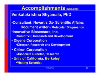 Accomplishments (Selected)
Venkatakrishna Shyamala, PhD
•Consultant: Novartis Dx- Scientific Affairs;
     Document writer - Molecular Diagnostics
•Innovative Biosensors, Inc.
  •Senior VP, Research and Development
• Digene Corporation
  •Director, Research and Development
• Chiron Corporation
  •Associate Director, Research
• Univ of California, Berkeley
  •Visiting Scientist
                        V. Shyamala             34
 