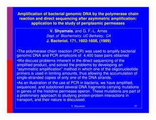 Amplification of bacterial genomic DNA by the polymerase chain
 reaction and direct sequencing after asymmetric amplification:
        application to the study of periplasmic permeases
                  V. Shyamala, and G. F.-L. Ames
                Dept. of Biochemistry, UC Berkeley, CA
                J. Bacteriol. 171, 1602-1608, (1989)

•The polymerase chain reaction (PCR) was used to amplify bacterial
genomic DNA and PCR amplicons of 4,400 base pairs obtained
•We discuss problems inherent in the direct sequencing of the
amplified product, and solved the problems by developing an
"asymmetric amplification" method in which one of the oligonucleotide
primers is used in limiting amounts, thus allowing the accumulation of
single-stranded copies of only one of the DNA strands.
•As an illustration of the use of PCR in bacteria, we have amplified,
sequenced, and subcloned several DNA fragments carrying mutations
in genes of the histidine permease operon. These mutations are part of
a preliminary approach to studying protein-protein interactions in
transport, and their nature is discussed.
                              V. Shyamala                         35
 