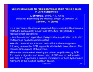 Use of exonuclease for rapid polymerase-chain-reaction-based
                     in vitro mutagenesis
                   V. Shyamala, and G. F.-L. Ames
     Division of Biochemistry and Molecular Biology, UC Berkeley, CA
                         Gene 97, 1-6, (1991)

• In a previous publication we proposed Asymmetric Amplification as a
method to preferentially amplify one of the two PCR strands to
facilitate direct sequencing
•Here the extended application of Asymmetric amplification for in vitro
mutagenesis has been demonstrated
•We also demonstrate a second method for in vitro mutagenesis
following treatment of PCR fragments with lambda exonuclease. This
requires kinasing one of the primers.
•The entire procedure of kinasing the primer, amplification by PCR,
Exo lambda digestion and second step of PCR can be performed in
less than 6 h. to generate a number of mutations in the S. typhimurium
hisP gene of the histidine transport operon.
                               V. Shyamala                             39
 