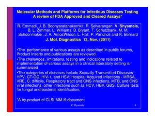 Molecular Methods and Platforms for Infectious Diseases Testing
        A review of FDA Approved and Cleared Assays*

R. Emmadi, J. B. Boonyaratanakornkit, R. Selvarangan, V. Shyamala,
     B. L. Zimmer, L. Williams, B. Bryant, T. Schutzbank, M. M.
Schoonmaker, J. A. AmosWilson, L. Hall, P. Pancholi and K. Bernard
               J. Mol. Diagnostics 13, Nov. (2011)

•The performance of various assays as described in public forums,
Product Inserts and publications are reviewed
•The challenges, limitations, testing and indications related to
implementation of various assays in a clinical laboratory setting is
summarized
•The categories of diseases include Sexually Transmitted Diseases -
HPV, CT-GC, HIV-1, and HSV; Hospital Acquired Infections - MRSA,
VRE, C. difficile, Respiratory tract and CNS infections, MTB, and CNS
viral infections, other infections such as HCV, HBV, GBS, Culture tests
for fungal and bacterial identification.

*A by-product of CLSI MM19 document
                               V. Shyamala                          4
 