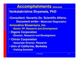 Accomplishments (Selected)
Venkatakrishna Shyamala, PhD
•Consultant: Novartis Dx- Scientific Affairs;
     Document writer - Molecular Diagnostics
•Innovative Biosensors, Inc.
  •Senior VP, Research and Development
• Digene Corporation
  •Director, Research and Development
• Chiron Corporation
  •Associate Director, Research
• Univ of California, Berkeley
  •Visiting Scientist
                        V. Shyamala             5
 