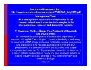 Innovative Biosensors, Inc.,
http://www.innovativebiosensors.com/VP%20R&D_July2007.pdf
                      Management Team
        IBI's management has extensive experience in the
       commercialization of innovative technologies in the
        pharmaceutical, research and diagnostic markets.

     V. Shyamala, Ph.D. — Senior Vice President of Research
                          and Development
      Dr. Venkatakrishna Shyamala has extensive experience in
commercializing NAT technologies, primer/probe designs and assay
development, cDNA library screening, molecular cloning, sequencing
      and expression. She has also participated in IND and BLA
     preparations and submissions with broad project and people
management experience. Dr. Shyamala has been cited as inventor on
 a dozen patents and published nearly fifty peer reviewed articles in
    leading industry journals. She has a PhD in Biochemistry and
                          Molecular Biology.
                              V. Shyamala                         6
 