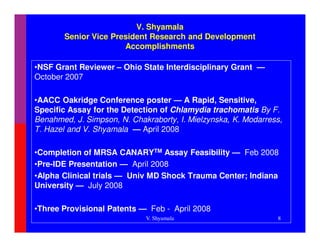 V. Shyamala
       Senior Vice President Research and Development
                      Accomplishments

•NSF Grant Reviewer – Ohio State Interdisciplinary Grant —
October 2007

•AACC Oakridge Conference poster — A Rapid, Sensitive,
Specific Assay for the Detection of Chlamydia trachomatis By F.
Benahmed, J. Simpson, N. Chakraborty, I. Mielzynska, K. Modarress,
T. Hazel and V. Shyamala — April 2008

•Completion of MRSA CANARYTM Assay Feasibility — Feb 2008
•Pre-IDE Presentation — April 2008
•Alpha Clinical trials — Univ MD Shock Trauma Center; Indiana
University — July 2008

•Three Provisional Patents — Feb - April 2008
                             V. Shyamala                        8
 