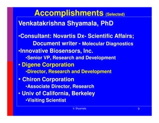 Accomplishments (Selected)
Venkatakrishna Shyamala, PhD
•Consultant: Novartis Dx- Scientific Affairs;
     Document writer - Molecular Diagnostics
•Innovative Biosensors, Inc.
  •Senior VP, Research and Development
• Digene Corporation
  •Director, Research and Development
• Chiron Corporation
  •Associate Director, Research
• Univ of California, Berkeley
  •Visiting Scientist
                        V. Shyamala             9
 